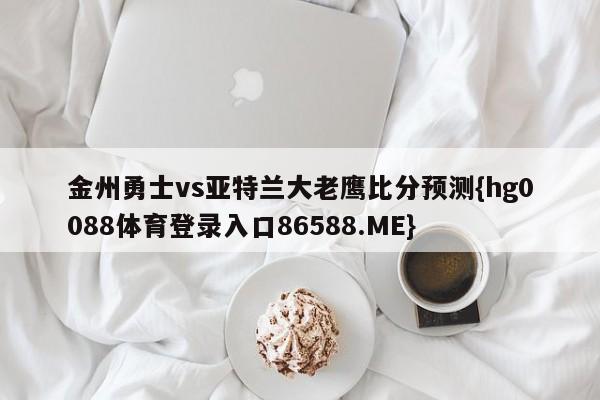 金州勇士vs亚特兰大老鹰比分预测{hg0088体育登录入口86588.ME}