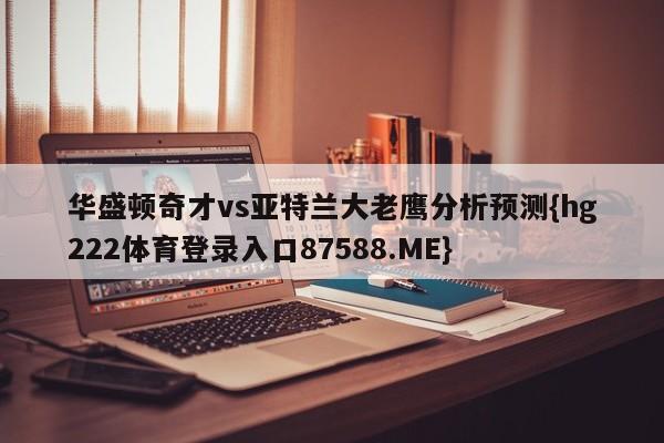 华盛顿奇才vs亚特兰大老鹰分析预测{hg222体育登录入口87588.ME}