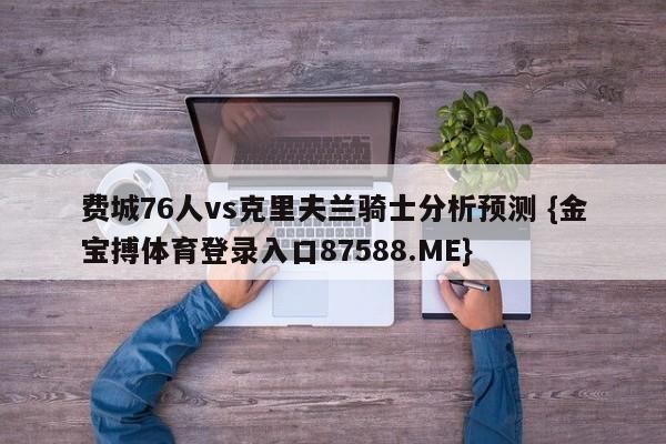 费城76人vs克里夫兰骑士分析预测 {金宝搏体育登录入口87588.ME}