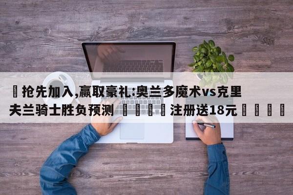 ✅抢先加入,赢取豪礼:奥兰多魔术vs克里夫兰骑士胜负预测 🏆注册送18元🎁
