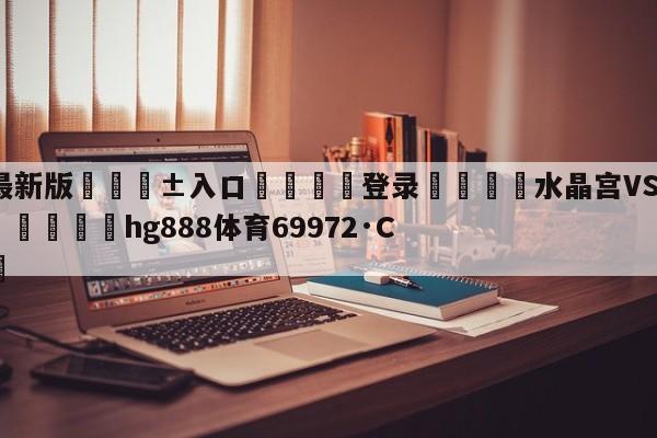🥀最新版🎱入口🐔登录🚭水晶宫VS伯恩茅斯对阵预测 🏆hg888体育69972·CC🎁