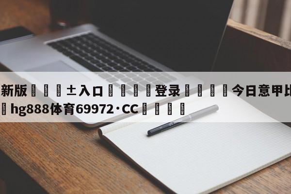 🥀最新版🎱入口🐔登录🚭今日意甲比赛比分预测 🏆hg888体育69972·CC🎁