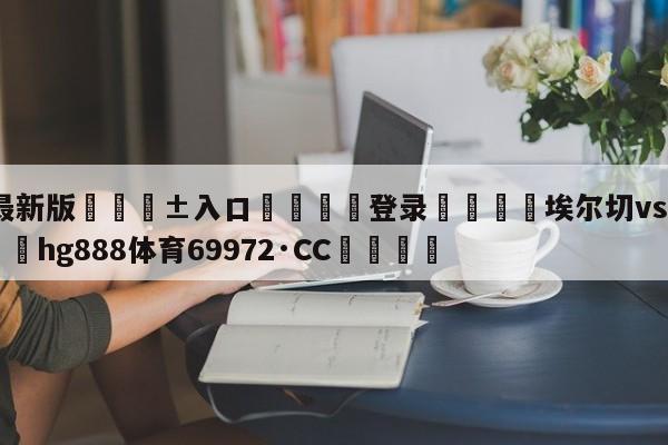 🥀最新版🎱入口🐔登录🚭埃尔切vs莱万特预测 🏆hg888体育69972·CC🎁
