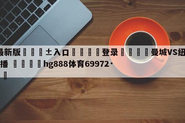 🥀最新版🎱入口🐔登录🚭曼城VS纽卡斯尔比赛现场直播 🏆hg888体育69972·CC🎁