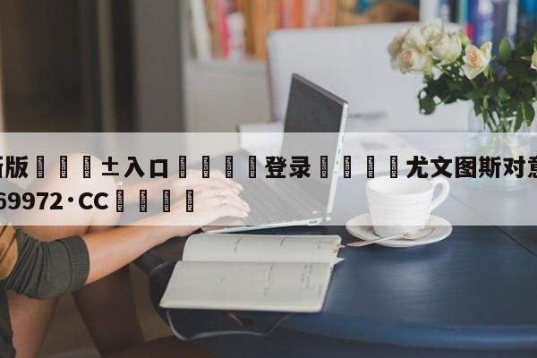 🥀最新版🎱入口🐔登录🚭尤文图斯对意甲 🏆hg888体育69972·CC🎁