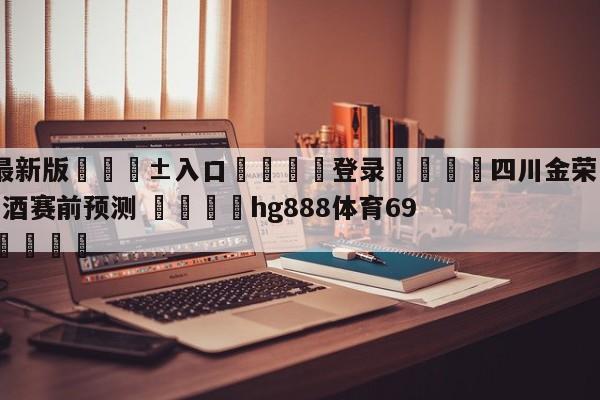 🥀最新版🎱入口🐔登录🚭四川金荣实业vs新疆伊力王酒赛前预测 🏆hg888体育69972·CC🎁
