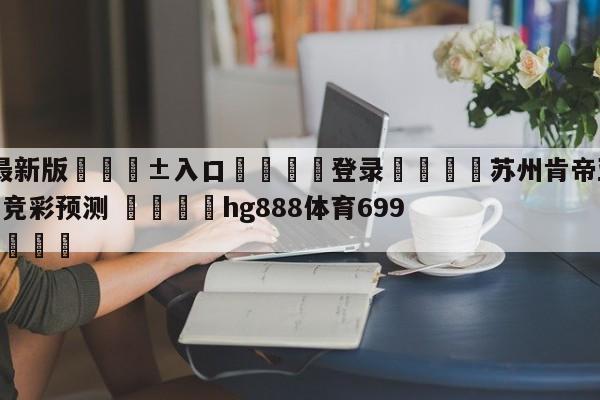 🥀最新版🎱入口🐔登录🚭苏州肯帝亚vs福建浔兴股份竞彩预测 🏆hg888体育69972·CC🎁