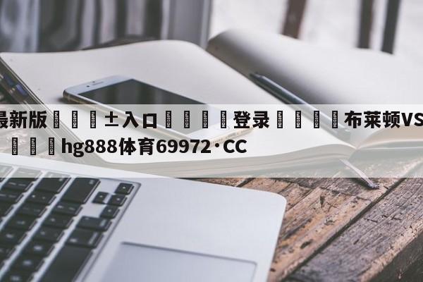 🥀最新版🎱入口🐔登录🚭布莱顿VS利物浦比赛预测 🏆hg888体育69972·CC🎁