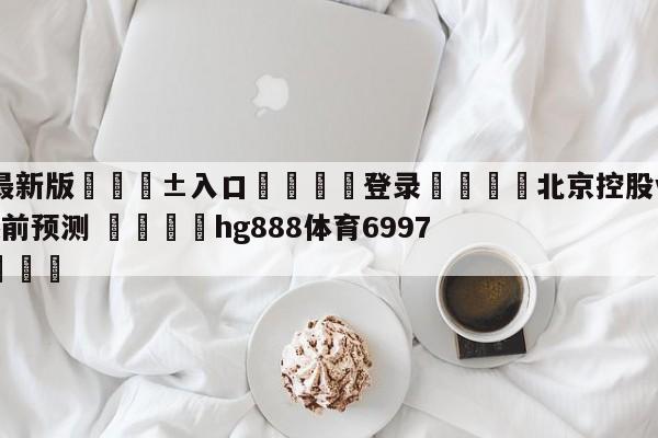 🥀最新版🎱入口🐔登录🚭北京控股vs新疆伊力王酒赛前预测 🏆hg888体育69972·CC🎁