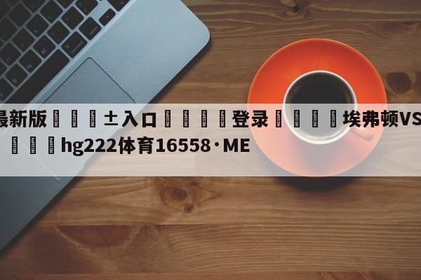 🥀最新版🎱入口🐔登录🚭埃弗顿VS阿森纳对阵预测 🏆hg222体育16558·ME🎁