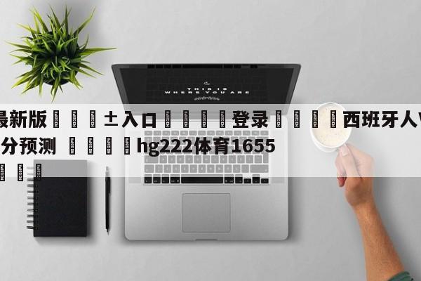 🥀最新版🎱入口🐔登录🚭西班牙人VS毕尔巴鄂竞技比分预测 🏆hg222体育16558·ME🎁