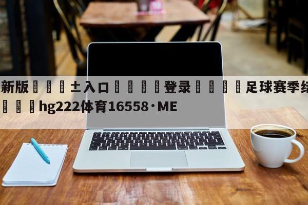 🥀最新版🎱入口🐔登录🚭足球赛季结束什么时候开始 🏆hg222体育16558·ME🎁
