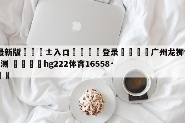 🥀最新版🎱入口🐔登录🚭广州龙狮vs南京头排苏酒预测 🏆hg222体育16558·ME🎁