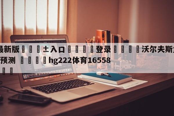 🥀最新版🎱入口🐔登录🚭沃尔夫斯堡VS多特蒙德前瞻预测 🏆hg222体育16558·ME🎁