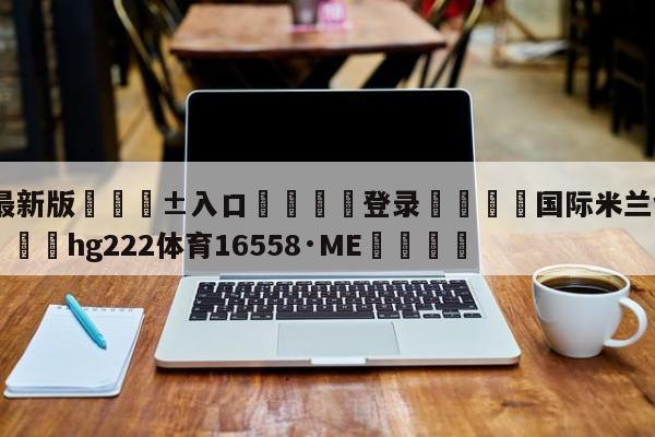 🥀最新版🎱入口🐔登录🚭国际米兰vs皇家马德里 🏆hg222体育16558·ME🎁